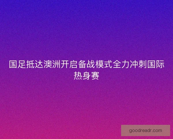国足抵达澳洲开启备战模式全力冲刺国际热身赛